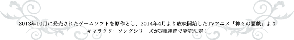 2013年10月に発売されたゲームソフトを原作とし、2014年4月より放映開始したTVアニメ「神々の悪戯」よりキャラクターソングシリーズが3種連続で発売決定！