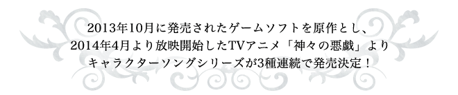 2013年10月に発売されたゲームソフトを原作とし、2014年4月より放映開始したTVアニメ「神々の悪戯」よりキャラクターソングシリーズが3種連続で発売決定！