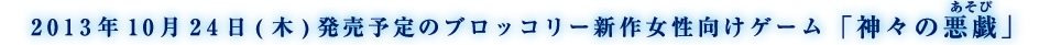 2013年10月24日(木)発売予定のブロッコリー新作女性向けゲーム「神々の悪戯」