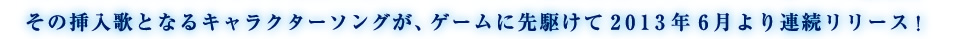 その挿入歌となるキャラクターソングが、ゲームに先駆けて2013年6月より連続リリース！