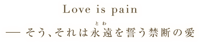 Love is pain － そう、それは永遠（とわ）を誓う禁断の愛