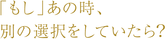 ……しかし、「もし」あの時、別の選択をしていたら？